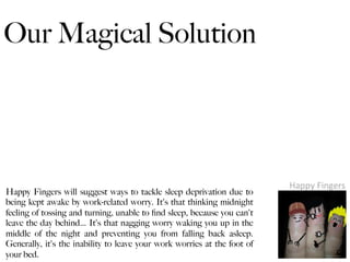 Our Magical Solution




                                                                          Happy	
  Fingers	
  
Happy Fingers will suggest ways to tackle sleep deprivation due to
being kept awake by work-related worry. It's that thinking midnight
feeling of tossing and turning, unable to ﬁnd sleep, because you can't
leave the day behind… It's that nagging worry waking you up in the
middle of the night and preventing you from falling back asleep.
Generally, it's the inability to leave your work worries at the foot of
your bed.
 