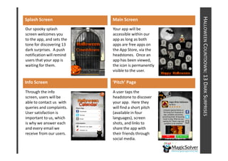 HALLOWEEN COUNTDOWN: 13 DARK SURPRISES
Splash Screen              Main Screen
Our spooky splash          Your app will be
screen welcomes you        accessible within our
to the app, and sets the   app as long as both
tone for discovering 13    apps are free apps on
dark surprises. A push     the App Store, via the
notification will remind   headstones. Once an
users that your app is     app has been viewed,
waiting for them.          the icon is permanently
                           visible to the user.




                                                                        : 13 D
Info Screen                ‘Pitch’ Page
Through the info           A user taps the
screen, users will be      headstone to discover
able to contact us with    your app. Here they
queries and complaints.    will find a short pitch
User satisfaction is       (available in four
important to us, which     languages), screen
is why we answer each      shots, and links to
and every email we         share the app with
receive from our users.    their friends through
                           social media.
 