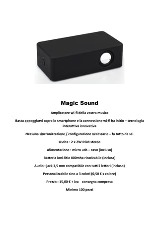Magic Sound
Amplicatore wi-fi della vostra musica
Basta appoggiarvi sopra lo smartphone e la connessione wi-fi ha inizio – tecnologia
interattiva innovativa
Nessuna sincronizzazione / configurazione necessarie – fa tutto da sé.
Uscita : 2 x 2W RSM stereo
Alimentazione : micro usb – cavo (incluso)
Batteria ioni-litio 800mha ricaricabile (inclusa)
Audio : jack 3,5 mm compatibile con tutti i lettori (incluso)
Personalizzabile sino a 3 colori (0,50 € x colore)
Prezzo : 15,00 € + iva consegna compresa
Minimo 100 pezzi

 