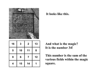 It looks like this.




16   3    2    13   And what is the magic?
                    It is the number 34!
5    10   11   8

9    6    7    12
                    This number is the sum of the
                    various fields within the magic
4    15   14   1    square.
 