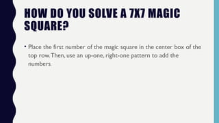 HOW DO YOU SOLVE A 7X7 MAGIC
SQUARE?
• Place the first number of the magic square in the center box of the
top row.Then, use an up-one, right-one pattern to add the
numbers.
 