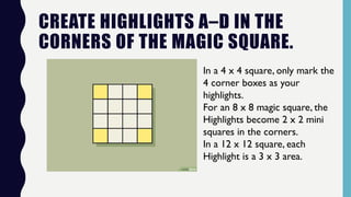 CREATE HIGHLIGHTS A–D IN THE
CORNERS OF THE MAGIC SQUARE.
In a 4 x 4 square, only mark the
4 corner boxes as your
highlights.
For an 8 x 8 magic square, the
Highlights become 2 x 2 mini
squares in the corners.
In a 12 x 12 square, each
Highlight is a 3 x 3 area.
 