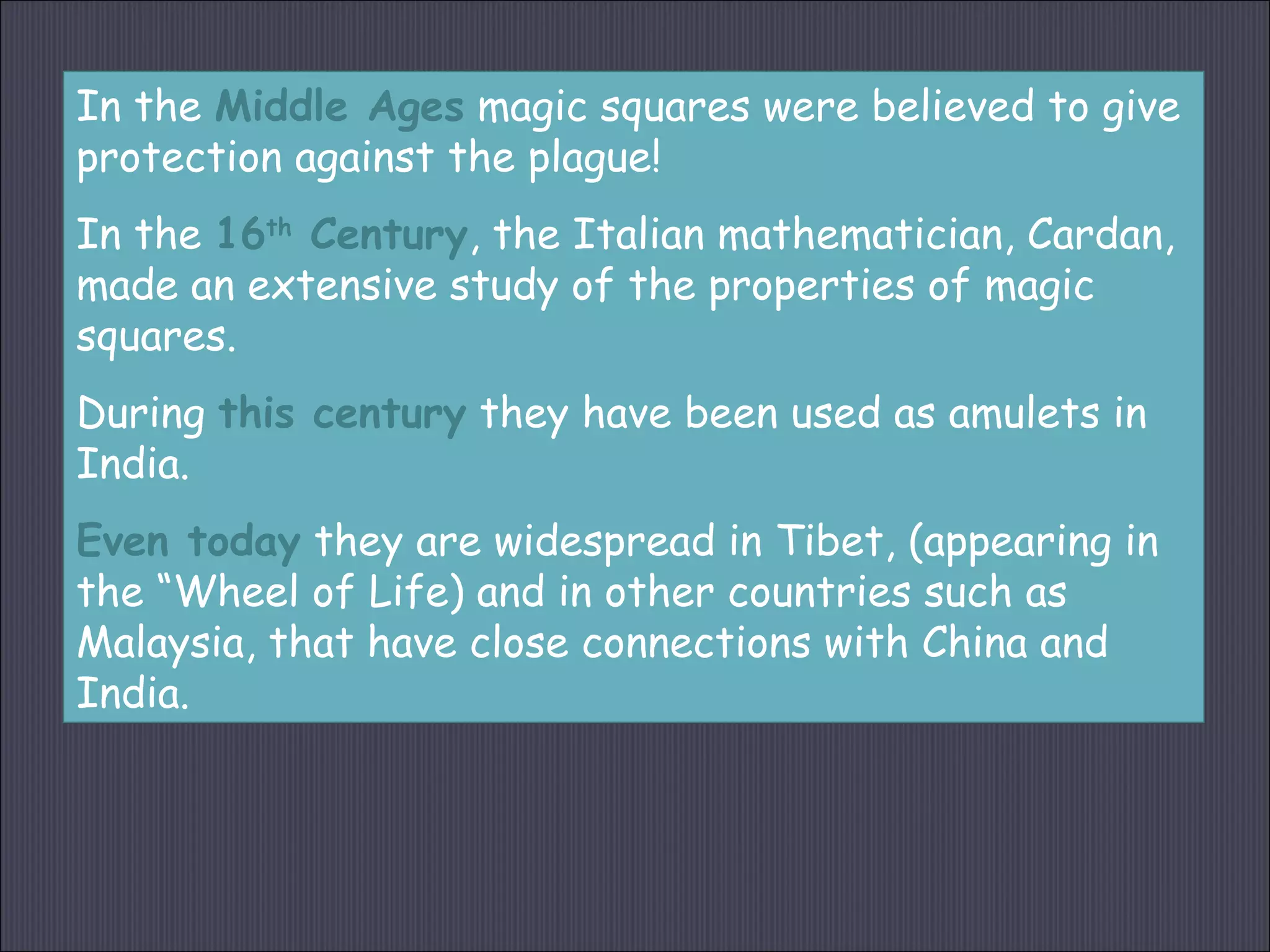 In the Middle Ages magic squares were believed to give
protection against the plague!
In the 16th
Century, the Italian mathematician, Cardan,
made an extensive study of the properties of magic
squares.
During this century they have been used as amulets in
India.
Even today they are widespread in Tibet, (appearing in
the “Wheel of Life) and in other countries such as
Malaysia, that have close connections with China and
India.
 