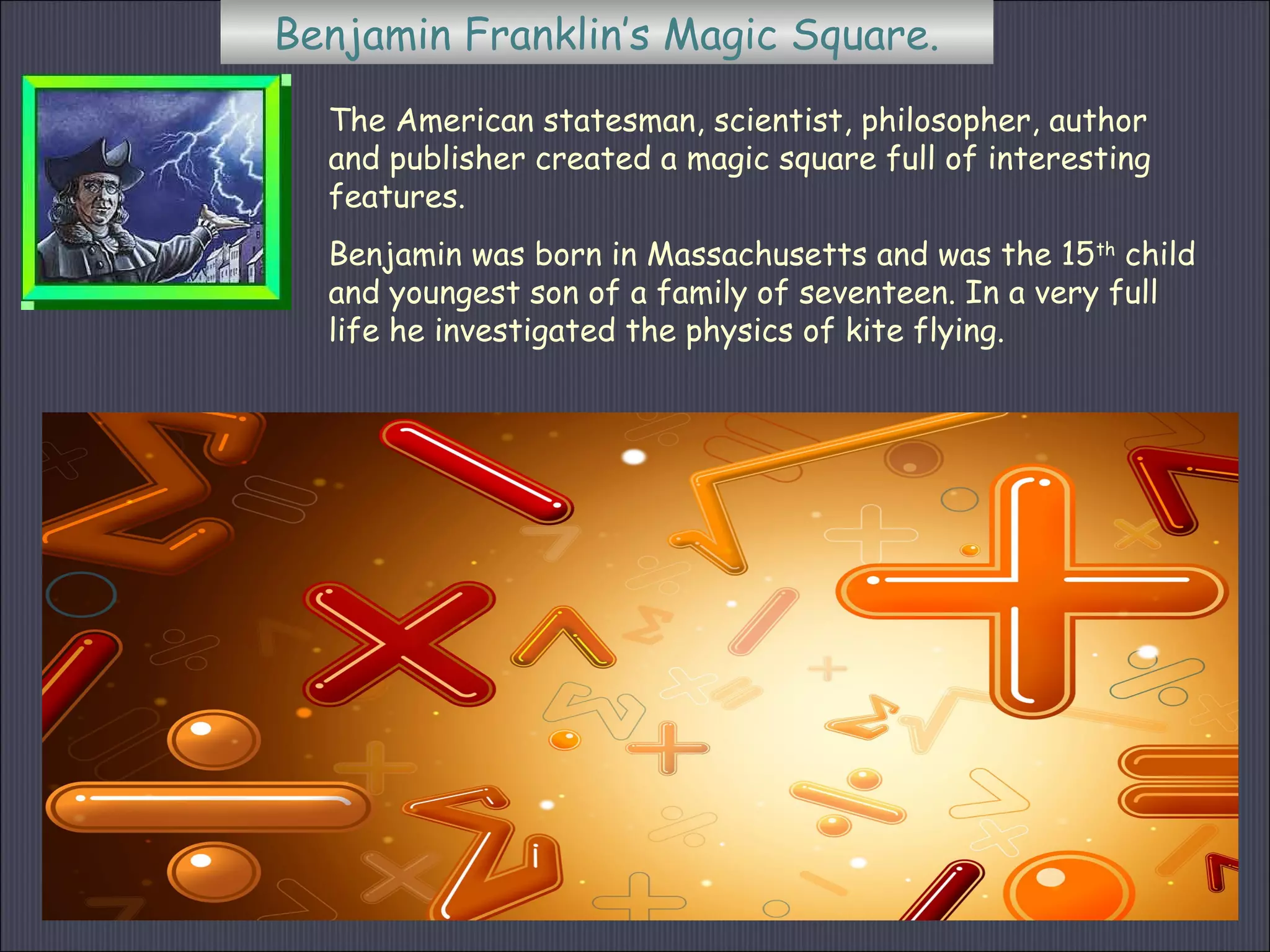 Benjamin Franklin’s Magic Square.
The American statesman, scientist, philosopher, author
and publisher created a magic square full of interesting
features.
Benjamin was born in Massachusetts and was the 15th
child
and youngest son of a family of seventeen. In a very full
life he investigated the physics of kite flying.
 