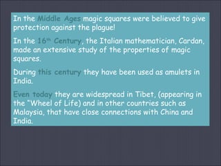 In the Middle Ages magic squares were believed to give
protection against the plague!
In the 16th
Century, the Italian mathematician, Cardan,
made an extensive study of the properties of magic
squares.
During this century they have been used as amulets in
India.
Even today they are widespread in Tibet, (appearing in
the “Wheel of Life) and in other countries such as
Malaysia, that have close connections with China and
India.
 