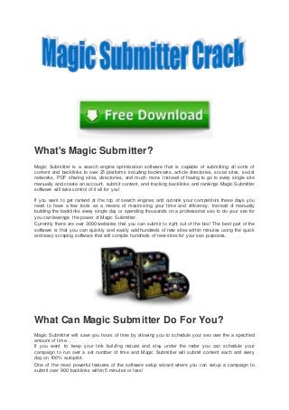 What's Magic Submitter?
Magic Submitter is a search engine optimization software that is capable of submitting all sorts of
content and backlinks to over 25 platforms including bookmarks, article directories, social sites, social
networks, PDF sharing sites, directories, and much more. Instead of having to go to every single site
manually and create an account, submit content, and tracking backlinks and rankings Magic Submitter
software will take control of it all for you!
If you want to get ranked at the top of search engines and outrank your competitors these days you
need to have a few tools as a means of maximizing your time and efficiency. Instead of manually
building the backlinks every single day or spending thousands on a professional seo to do your seo for
you can leverage the power of Magic Submitter.
Currently there are over 3000 websites that you can submit to right out of the box! The best part of the
software is that you can quickly and easily add hundreds of new sites within minutes using the quick
and easy scraping software that will compile hundreds of new sites for your seo purposes.
What Can Magic Submitter Do For You?
Magic Submitter will save you hours of time by allowing you to schedule your seo over the a specified
amount of time...
If you want to keep your link building natural and stay under the radar you can schedule your
campaign to run over a set number of time and Magic Submitter will submit content each and every
day on 100% autopilot.
One of the most powerful features of the software setup wizard where you can setup a campaign to
submit over 900 backlinks within 5 minutes or less!
 