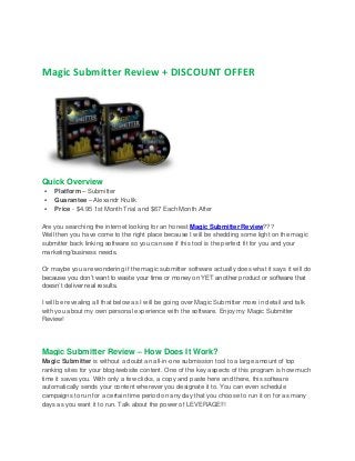 Magic Submitter Review + DISCOUNT OFFER

Quick Overview




Platform – Submitter
Guarantee – Alexandr Krulik
Price - $4.95 1st Month Trial and $67 Each Month After

Are you searching the internet looking for an honest Magic Submitter Review???
Well then you have come to the right place because I will be shedding some light on the magic
submitter back linking software so you can see if this tool is the perfect fit for you and your
marketing/business needs.
Or maybe you are wondering if the magic submitter software actually does what it says it will do
because you don’t want to waste your time or money on YET another product or software that
doesn’t deliver real results.
I will be revealing all that below as I will be going over Magic Submitter more in detail and talk
with you about my own personal experience with the software. Enjoy my Magic Submitter
Review!

Magic Submitter Review – How Does It Work?
Magic Submitter is without a doubt an all-in-one submission tool to a large amount of top
ranking sites for your blog/website content. One of the key aspects of this program is how much
time it saves you. With only a few clicks, a copy and paste here and there, this software
automatically sends your content wherever you designate it to. You can even schedule
campaigns to run for a certain time period on any day that you choose to run it on for as many
days as you want it to run. Talk about the power of LEVERAGE!!!

 