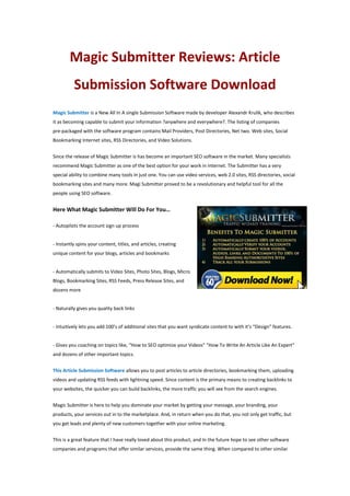 Magic Submitter Reviews: Article
Submission Software Download
Magic Submitter is a New All In A single Submission Software made by developer Alexandr Krulik, who describes
it as becoming capable to submit your information ?anywhere and everywhere?. The listing of companies
pre-packaged with the software program contains Mail Providers, Post Directories, Net two. Web sites, Social
Bookmarking Internet sites, RSS Directories, and Video Solutions.
Since the release of Magic Submitter is has become an important SEO software in the market. Many specialists
recommend Magic Submitter as one of the best option for your work in Internet. The Submitter has a very
special ability to combine many tools in just one. You can use video services, web 2.0 sites, RSS directories, social
bookmarking sites and many more. Magi Submitter proved to be a revolutionary and helpful tool for all the
people using SEO software.
Here What Magic Submitter Will Do For You…
- Autopilots the account sign up process
- Instantly spins your content, titles, and articles, creating
unique content for your blogs, articles and bookmarks
- Automatically submits to Video Sites, Photo Sites, Blogs, Micro
Blogs, Bookmarking Sites, RSS Feeds, Press Release Sites, and
dozens more
- Naturally gives you quality back links
- Intuitively lets you add 100’s of additional sites that you want syndicate content to with it’s “Design” features.
- Gives you coaching on topics like, “How to SEO optimize your Videos” “How To Write An Article Like An Expert”
and dozens of other important topics.
This Article Submission Software allows you to post articles to article directories, bookmarking them, uploading
videos and updating RSS feeds with lightning speed. Since content is the primary means to creating backlinks to
your websites, the quicker you can build backlinks, the more traffic you will see from the search engines.
Magic Submitter is here to help you dominate your market by getting your message, your branding, your
products, your services out in to the marketplace. And, in return when you do that, you not only get traffic, but
you get leads and plenty of new customers together with your online marketing.
This is a great feature that I have really loved about this product, and In the future hope to see other software
companies and programs that offer similar services, provide the same thing. When compared to other similar
 