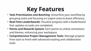 Key Features
• Task Prioritization and Batching: Streamline your workflow by
grouping tasks and focusing on urgent ones to boost efficiency.
• Real-Time Leaderboards: Visualize progress with a leaderboard
that updates as tasks are completed.
• Points and Rewards System: Earn points to unlock animations
and themes, enhancing your workspace.
• Comprehensive Project Management Tools: Manage projects
from start to finish with advanced tracking and collaborative
tools.
 