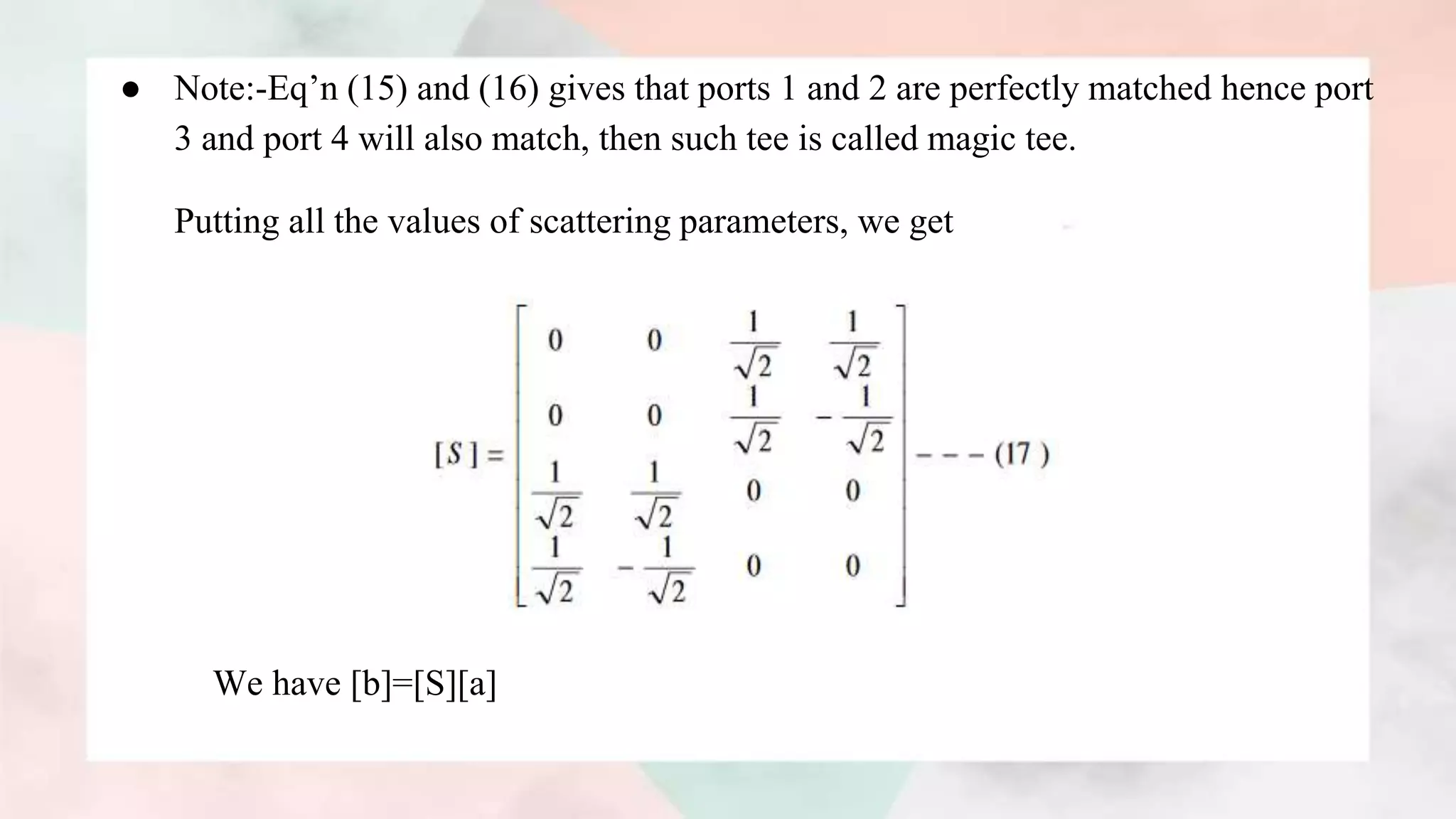 ● Note:-Eq’n (15) and (16) gives that ports 1 and 2 are perfectly matched hence port
3 and port 4 will also match, then such tee is called magic tee.
Putting all the values of scattering parameters, we get
We have [b]=[S][a]
 