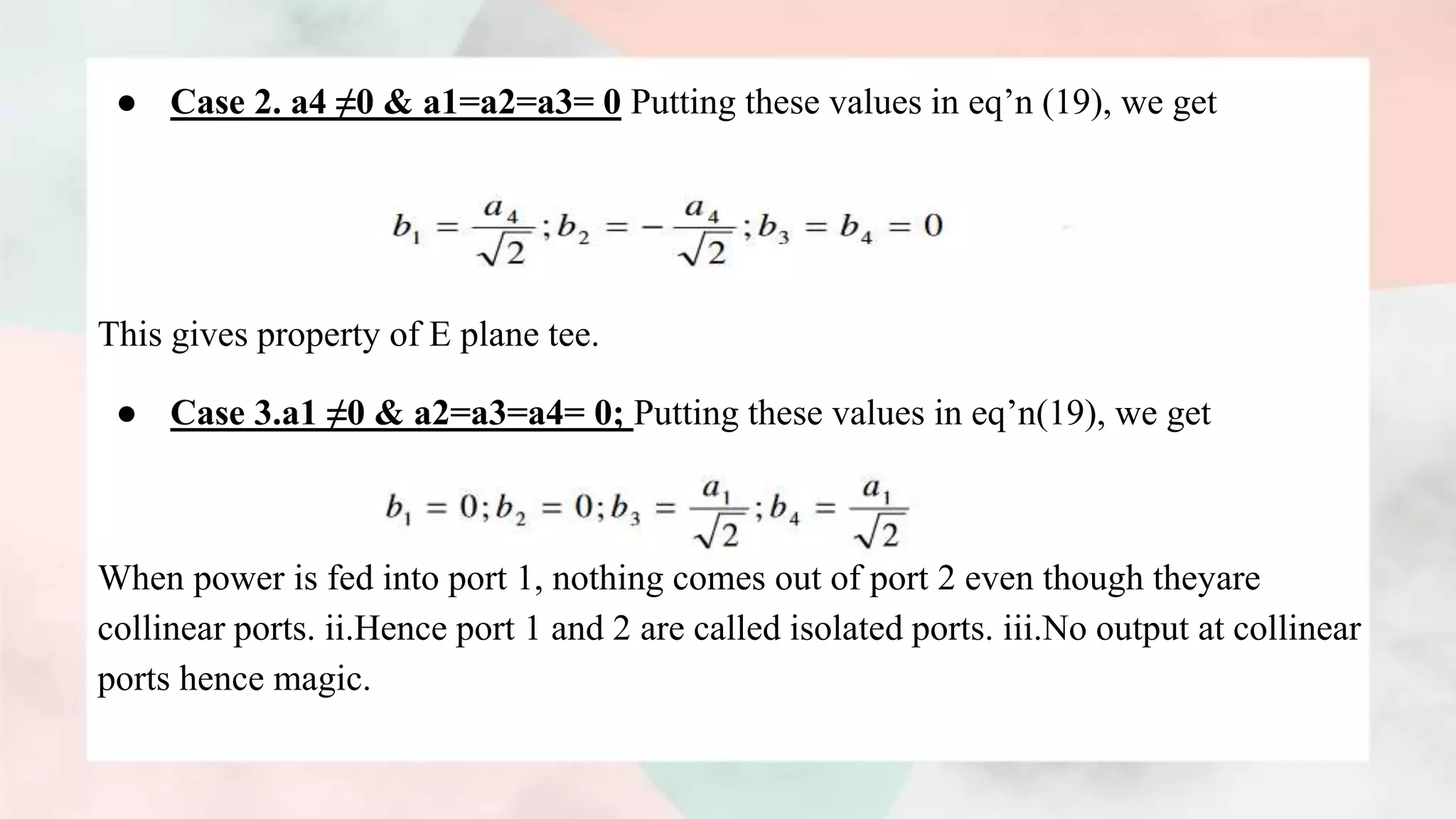 ● Case 2. a4 ≠0 & a1=a2=a3= 0 Putting these values in eq’n (19), we get
This gives property of E plane tee.
● Case 3.a1 ≠0 & a2=a3=a4= 0; Putting these values in eq’n(19), we get
When power is fed into port 1, nothing comes out of port 2 even though theyare
collinear ports. ii.Hence port 1 and 2 are called isolated ports. iii.No output at collinear
ports hence magic.
 