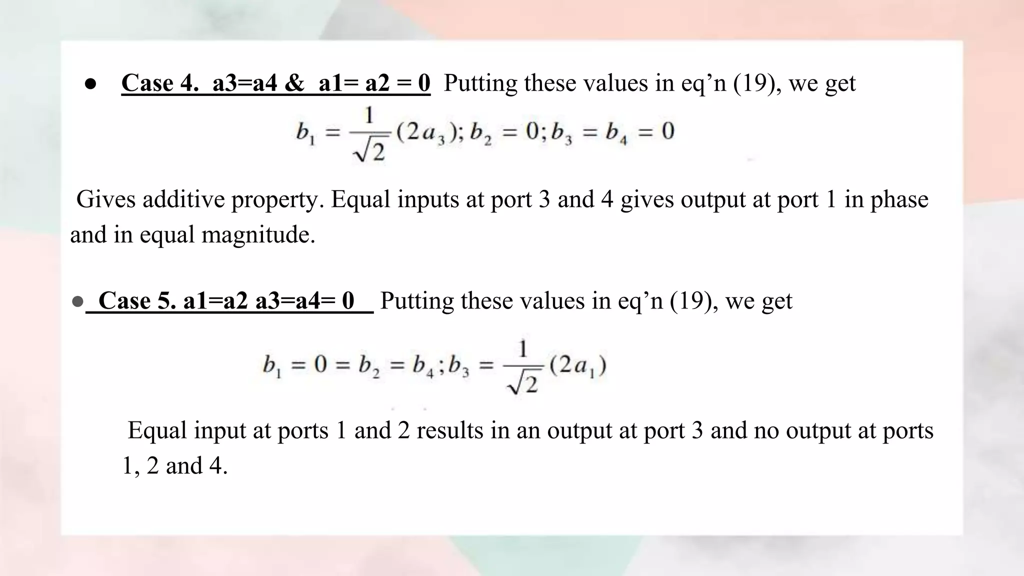 ● Case 4. a3=a4 & a1= a2 = 0 Putting these values in eq’n (19), we get
Gives additive property. Equal inputs at port 3 and 4 gives output at port 1 in phase
and in equal magnitude.
● Case 5. a1=a2 a3=a4= 0 Putting these values in eq’n (19), we get
Equal input at ports 1 and 2 results in an output at port 3 and no output at ports
1, 2 and 4.
 
