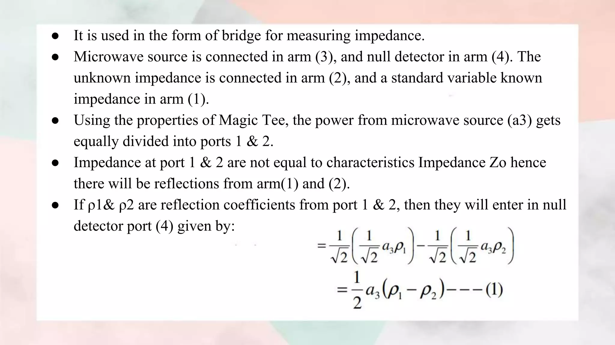 ● It is used in the form of bridge for measuring impedance.
● Microwave source is connected in arm (3), and null detector in arm (4). The
unknown impedance is connected in arm (2), and a standard variable known
impedance in arm (1).
● Using the properties of Magic Tee, the power from microwave source (a3) gets
equally divided into ports 1 & 2.
● Impedance at port 1 & 2 are not equal to characteristics Impedance Zo hence
there will be reflections from arm(1) and (2).
● If ρ1& ρ2 are reflection coefficients from port 1 & 2, then they will enter in null
detector port (4) given by:
 
