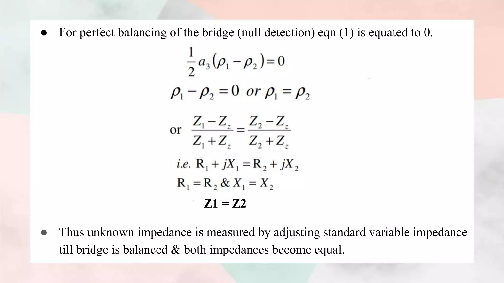 ● For perfect balancing of the bridge (null detection) eqn (1) is equated to 0.
Z1 = Z2
● Thus unknown impedance is measured by adjusting standard variable impedance
till bridge is balanced & both impedances become equal.
 