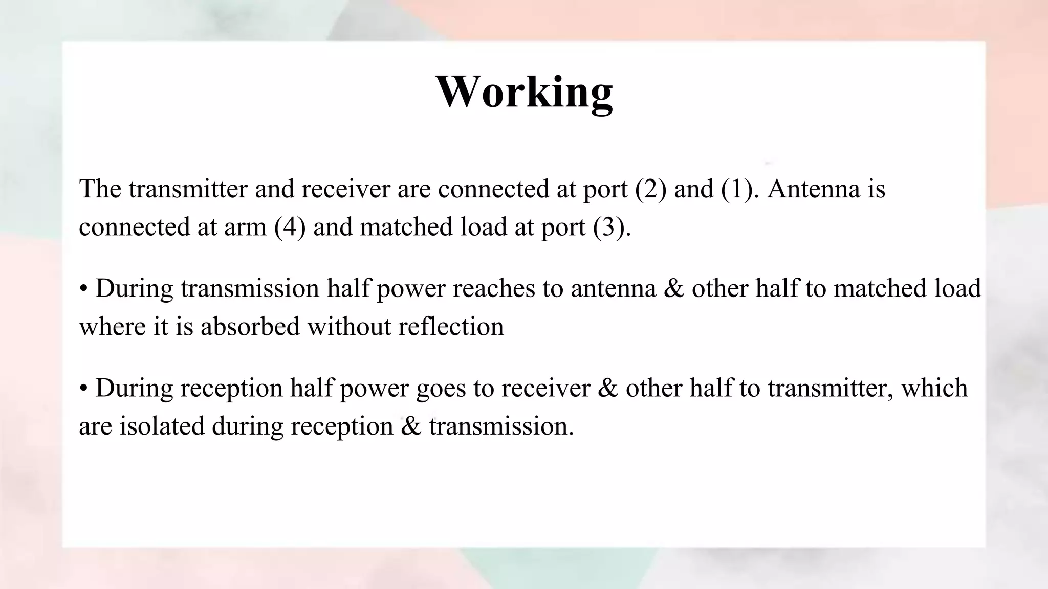 Working
The transmitter and receiver are connected at port (2) and (1). Antenna is
connected at arm (4) and matched load at port (3).
• During transmission half power reaches to antenna & other half to matched load
where it is absorbed without reflection
• During reception half power goes to receiver & other half to transmitter, which
are isolated during reception & transmission.
 