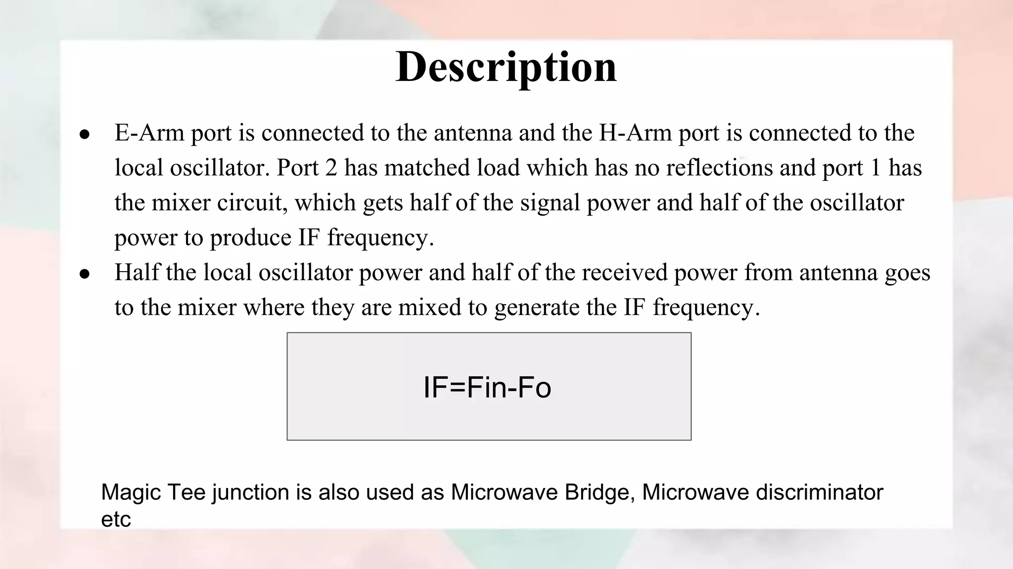 Description
● E-Arm port is connected to the antenna and the H-Arm port is connected to the
local oscillator. Port 2 has matched load which has no reflections and port 1 has
the mixer circuit, which gets half of the signal power and half of the oscillator
power to produce IF frequency.
● Half the local oscillator power and half of the received power from antenna goes
to the mixer where they are mixed to generate the IF frequency.
IF=Fin-Fo
Magic Tee junction is also used as Microwave Bridge, Microwave discriminator
etc
 