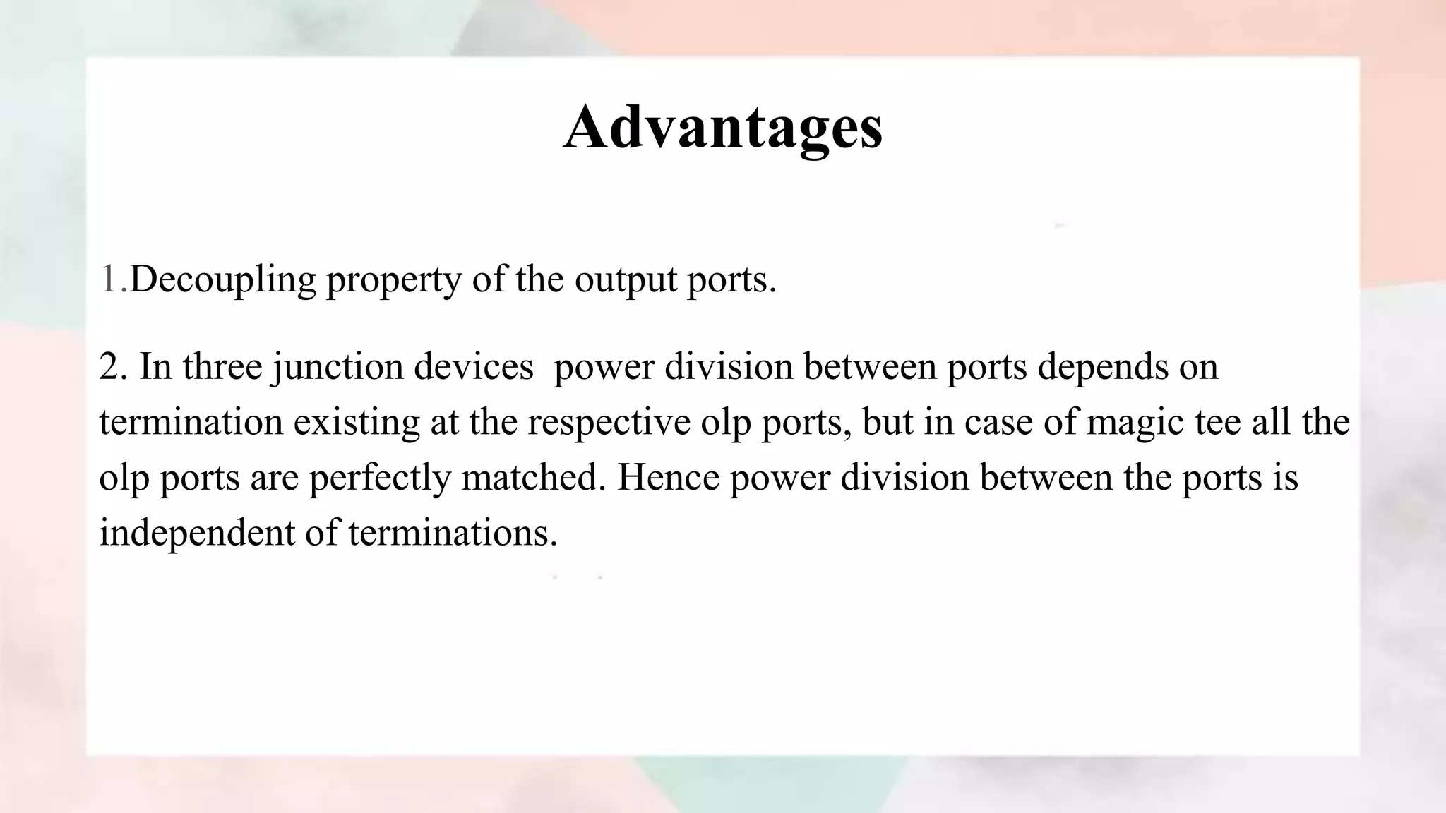 Advantages
1.Decoupling property of the output ports.
2. In three junction devices power division between ports depends on
termination existing at the respective olp ports, but in case of magic tee all the
olp ports are perfectly matched. Hence power division between the ports is
independent of terminations.
 