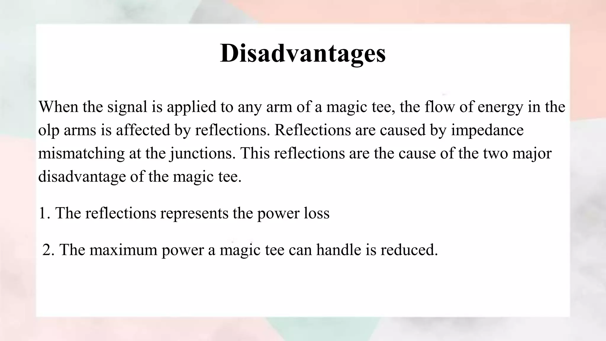 Disadvantages
When the signal is applied to any arm of a magic tee, the flow of energy in the
olp arms is affected by reflections. Reflections are caused by impedance
mismatching at the junctions. This reflections are the cause of the two major
disadvantage of the magic tee.
1. The reflections represents the power loss
2. The maximum power a magic tee can handle is reduced.
 