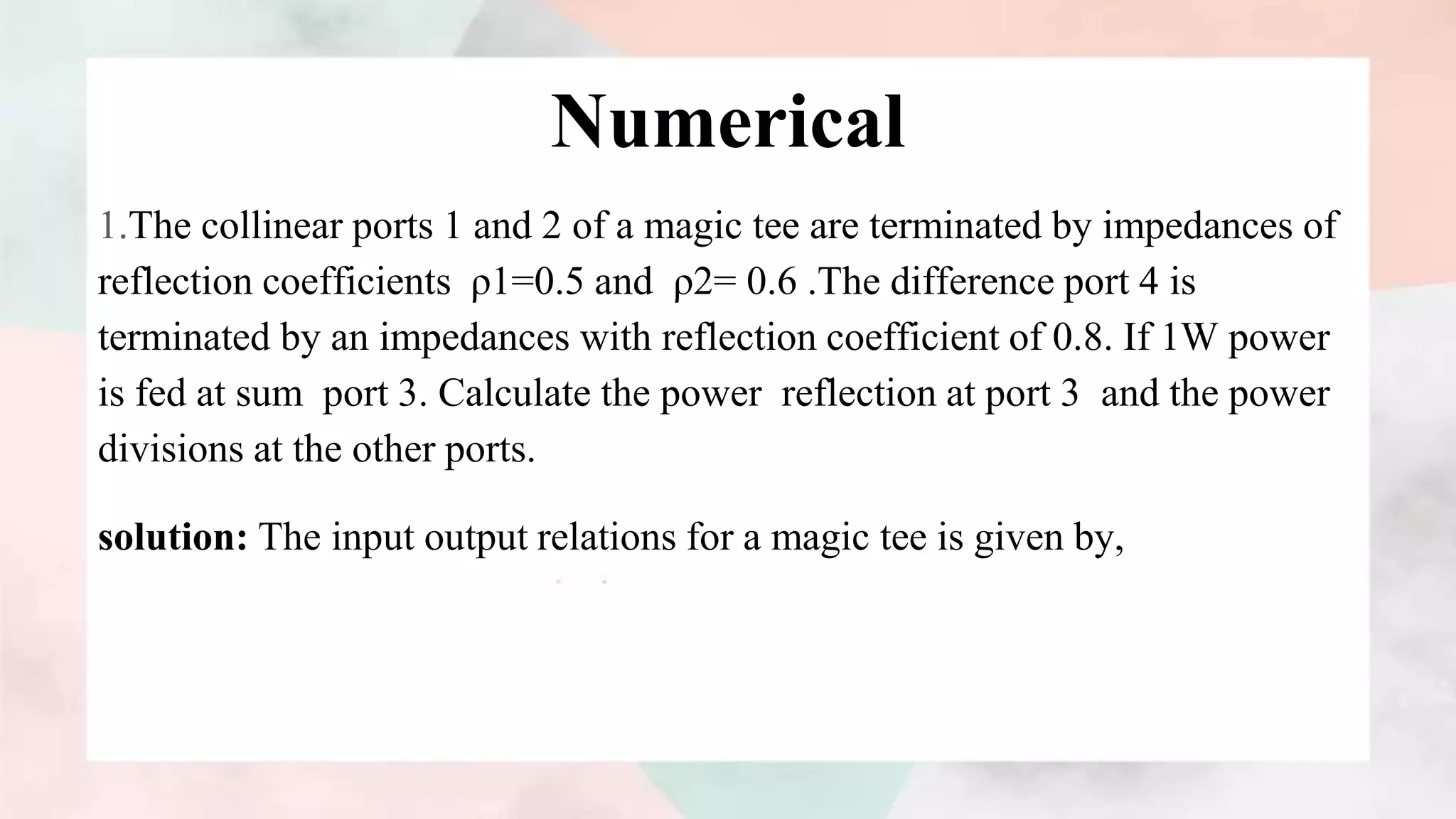 Numerical
1.The collinear ports 1 and 2 of a magic tee are terminated by impedances of
reflection coefficients ρ1=0.5 and ρ2= 0.6 .The difference port 4 is
terminated by an impedances with reflection coefficient of 0.8. If 1W power
is fed at sum port 3. Calculate the power reflection at port 3 and the power
divisions at the other ports.
solution: The input output relations for a magic tee is given by,
 