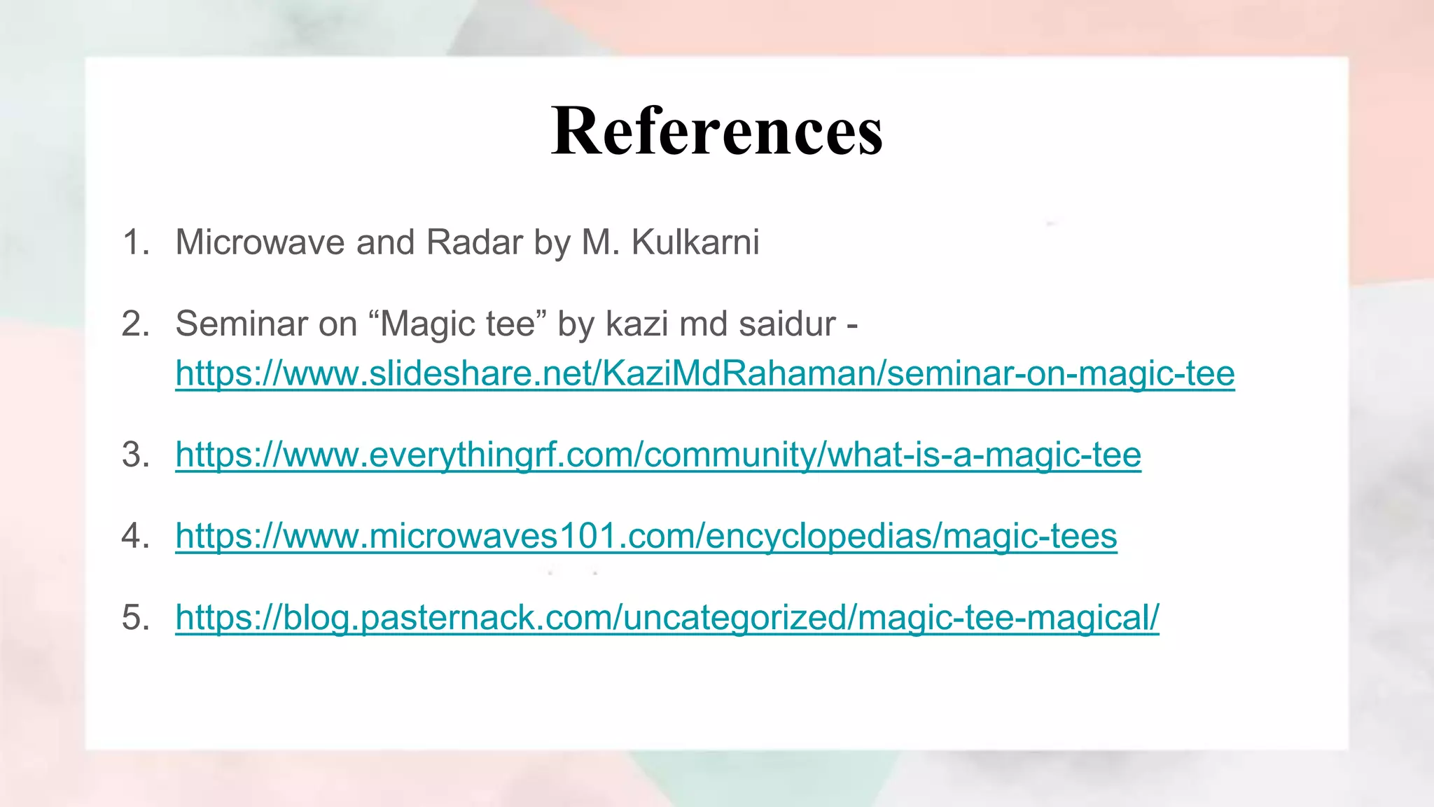 References
1. Microwave and Radar by M. Kulkarni
2. Seminar on “Magic tee” by kazi md saidur -
https://www.slideshare.net/KaziMdRahaman/seminar-on-magic-tee
3. https://www.everythingrf.com/community/what-is-a-magic-tee
4. https://www.microwaves101.com/encyclopedias/magic-tees
5. https://blog.pasternack.com/uncategorized/magic-tee-magical/
 