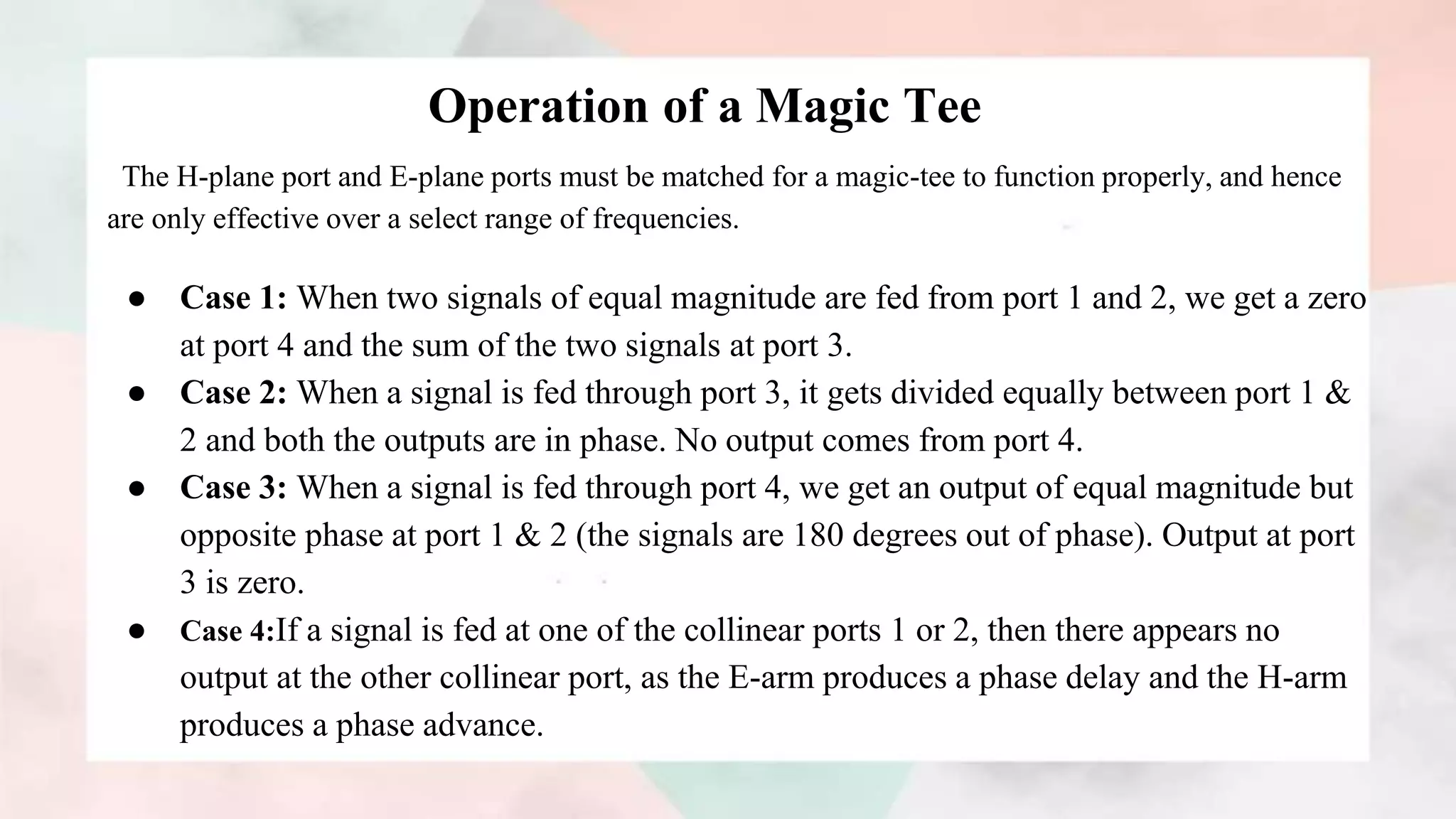 Operation of a Magic Tee
The H-plane port and E-plane ports must be matched for a magic-tee to function properly, and hence
are only effective over a select range of frequencies.
● Case 1: When two signals of equal magnitude are fed from port 1 and 2, we get a zero
at port 4 and the sum of the two signals at port 3.
● Case 2: When a signal is fed through port 3, it gets divided equally between port 1 &
2 and both the outputs are in phase. No output comes from port 4.
● Case 3: When a signal is fed through port 4, we get an output of equal magnitude but
opposite phase at port 1 & 2 (the signals are 180 degrees out of phase). Output at port
3 is zero.
● Case 4:If a signal is fed at one of the collinear ports 1 or 2, then there appears no
output at the other collinear port, as the E-arm produces a phase delay and the H-arm
produces a phase advance.
 