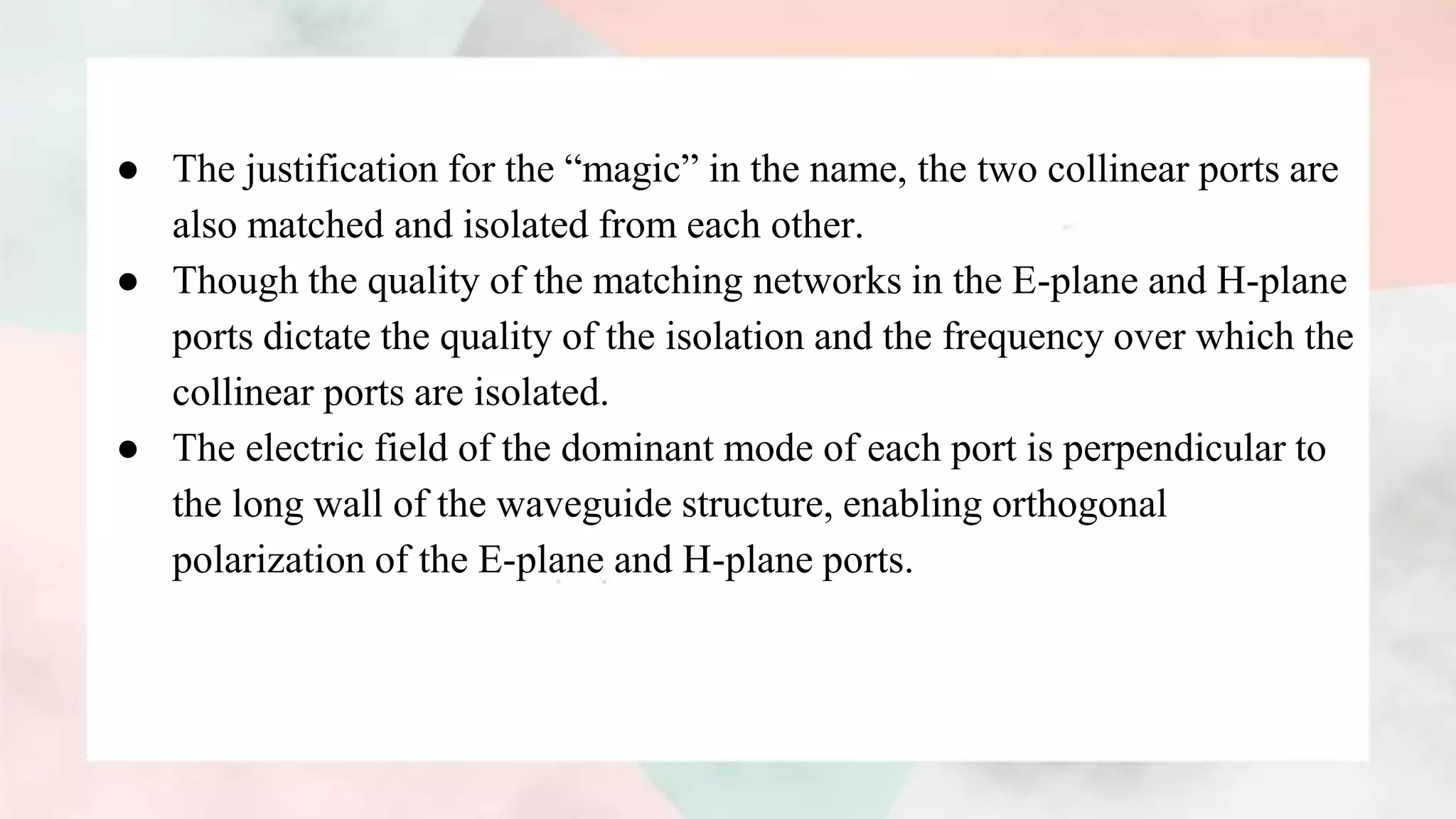 ● The justification for the “magic” in the name, the two collinear ports are
also matched and isolated from each other.
● Though the quality of the matching networks in the E-plane and H-plane
ports dictate the quality of the isolation and the frequency over which the
collinear ports are isolated.
● The electric field of the dominant mode of each port is perpendicular to
the long wall of the waveguide structure, enabling orthogonal
polarization of the E-plane and H-plane ports.
 