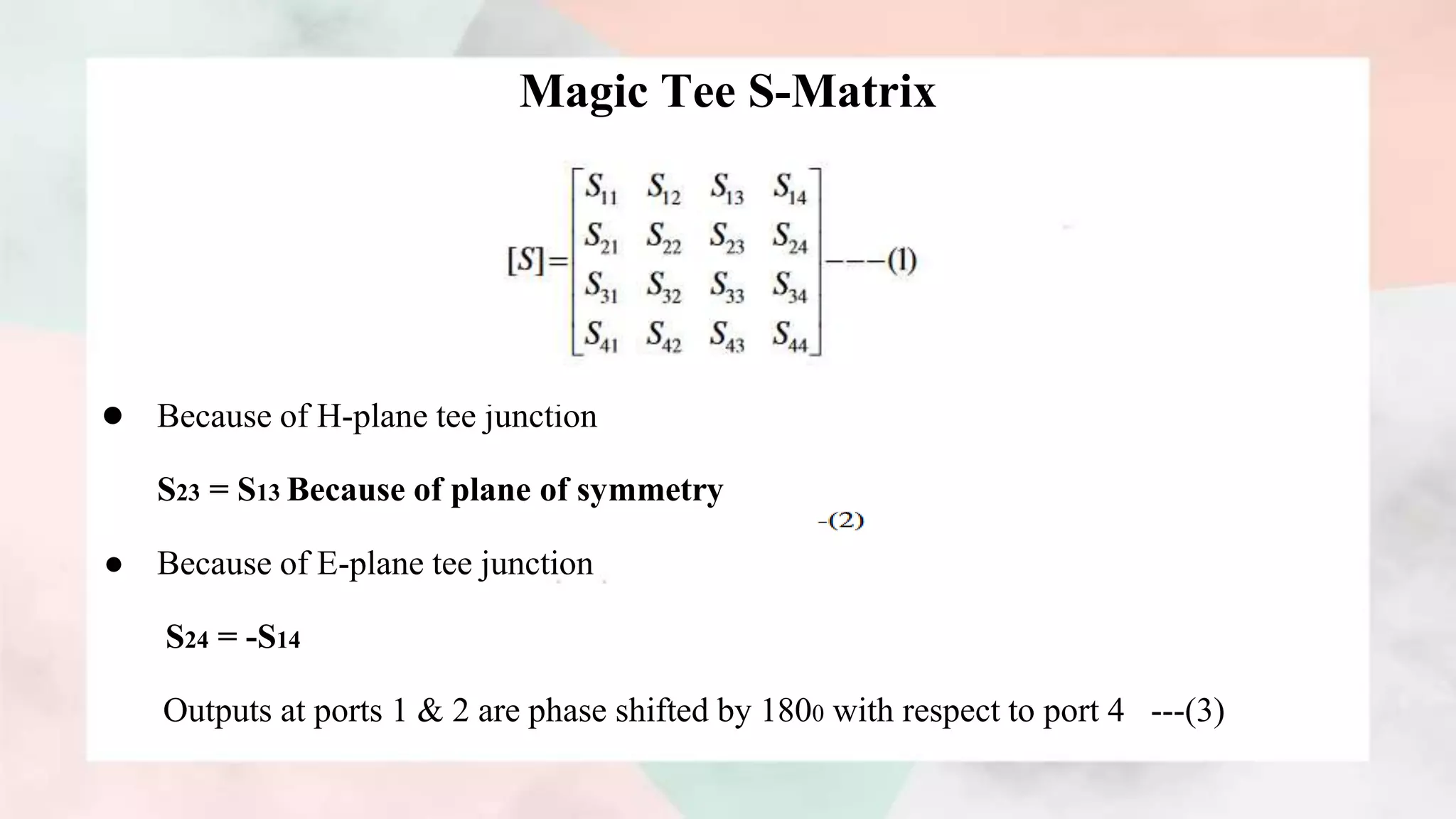 Magic Tee S-Matrix
● Because of H-plane tee junction
S23 = S13 Because of plane of symmetry
● Because of E-plane tee junction
S24 = -S14
Outputs at ports 1 & 2 are phase shifted by 1800 with respect to port 4 ---(3)
 