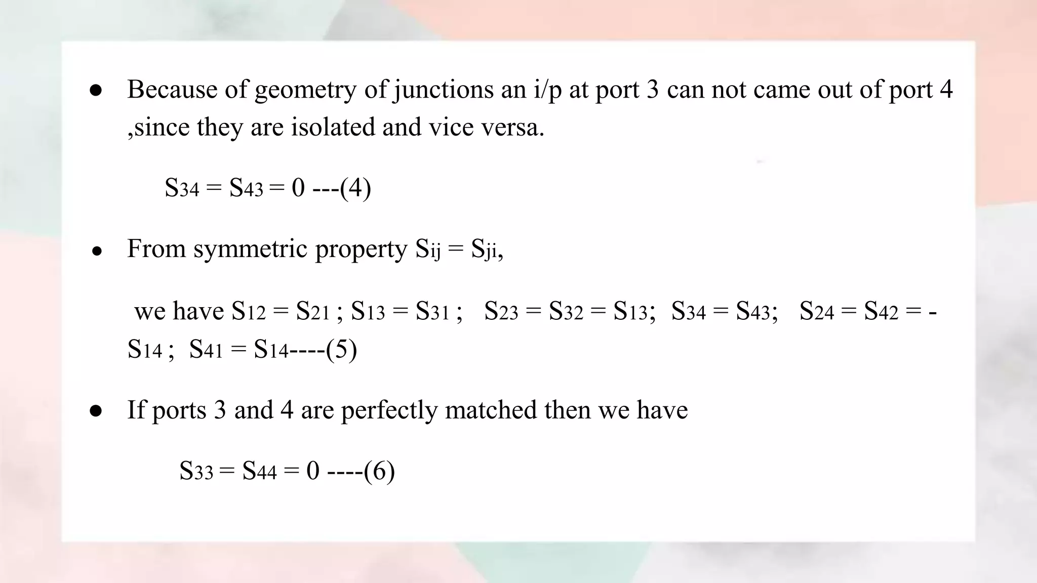 ● Because of geometry of junctions an i/p at port 3 can not came out of port 4
,since they are isolated and vice versa.
S34 = S43 = 0 ---(4)
● From symmetric property Sij = Sji,
we have S12 = S21 ; S13 = S31 ; S23 = S32 = S13; S34 = S43; S24 = S42 = -
S14 ; S41 = S14----(5)
● If ports 3 and 4 are perfectly matched then we have
S33 = S44 = 0 ----(6)
 