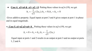 ● Case 4. a3=a4 & a1= a2 = 0 Putting these values in eq’n (19), we get
Gives additive property. Equal inputs at port 3 and 4 gives output at port 1 in phase
and in equal magnitude.
● Case 5. a1=a2 a3=a4= 0 Putting these values in eq’n (19), we get
Equal input at ports 1 and 2 results in an output at port 3 and no output at ports
1, 2 and 4.
 