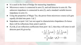● It is used in the form of bridge for measuring impedance.
● Microwave source is connected in arm (3), and null detector in arm (4). The
unknown impedance is connected in arm (2), and a standard variable known
impedance in arm (1).
● Using the properties of Magic Tee, the power from microwave source (a3) gets
equally divided into ports 1 & 2.
● Impedance at port 1 & 2 are not equal to characteristics Impedance Zo hence
there will be reflections from arm(1) and (2).
● If ρ1& ρ2 are reflection coefficients from port 1 & 2, then they will enter in null
detector port (4) given by:
 