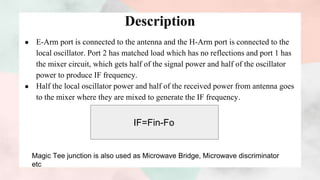 Description
● E-Arm port is connected to the antenna and the H-Arm port is connected to the
local oscillator. Port 2 has matched load which has no reflections and port 1 has
the mixer circuit, which gets half of the signal power and half of the oscillator
power to produce IF frequency.
● Half the local oscillator power and half of the received power from antenna goes
to the mixer where they are mixed to generate the IF frequency.
IF=Fin-Fo
Magic Tee junction is also used as Microwave Bridge, Microwave discriminator
etc
 
