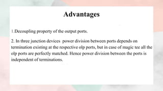 Advantages
1.Decoupling property of the output ports.
2. In three junction devices power division between ports depends on
termination existing at the respective olp ports, but in case of magic tee all the
olp ports are perfectly matched. Hence power division between the ports is
independent of terminations.
 
