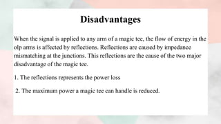 Disadvantages
When the signal is applied to any arm of a magic tee, the flow of energy in the
olp arms is affected by reflections. Reflections are caused by impedance
mismatching at the junctions. This reflections are the cause of the two major
disadvantage of the magic tee.
1. The reflections represents the power loss
2. The maximum power a magic tee can handle is reduced.
 