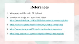 References
1. Microwave and Radar by M. Kulkarni
2. Seminar on “Magic tee” by kazi md saidur -
https://www.slideshare.net/KaziMdRahaman/seminar-on-magic-tee
3. https://www.everythingrf.com/community/what-is-a-magic-tee
4. https://www.microwaves101.com/encyclopedias/magic-tees
5. https://blog.pasternack.com/uncategorized/magic-tee-magical/
 