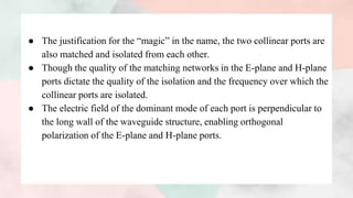 ● The justification for the “magic” in the name, the two collinear ports are
also matched and isolated from each other.
● Though the quality of the matching networks in the E-plane and H-plane
ports dictate the quality of the isolation and the frequency over which the
collinear ports are isolated.
● The electric field of the dominant mode of each port is perpendicular to
the long wall of the waveguide structure, enabling orthogonal
polarization of the E-plane and H-plane ports.
 