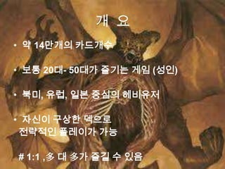 개 요
• 약 14만개의 카드개수

• 보통 20대- 50대가 즐기는 게임 (성인)

• 북미, 유럽, 일본 중심의 헤비유저

• 자신이 구상한 덱으로
 전략적인 플레이가 가능

# 1:1 ,多 대 多가 즐길 수 있음
 