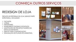 CONHEÇA OUTROS SERVIÇOS
REDESIGN DE LOJA
PROJETO DE REFORMA DE LOJA (MENOS PARTE
ESTRUTURAL), INCLUINDO:
• FACHADA,
• VITRINE,
• EXPOSITORES,
• MOBILIÁRIOS CENTRAIS E ROTATIVOS,
• ADAPTAÇÃO DE PROJETOS PADRÃO EM
ESPAÇOS EXISTENTES,
• DISPLAY PARA COMUNICAÇÃO,
• SINALIZAÇÃO DE PLANOS DE MARKETING.
 