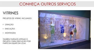 CONHEÇA OUTROS SERVIÇOS
VITRINES
PROJETOS DE VITRINE, INCLUINDO:
• CRIAÇÃO
• EXECUÇÃO
• MONTAGEM
TAMBÉM FAZEMOS APENAS O
PROJETO, PARA EXECUÇÃO POR
PARTE DA EQUIPE DA LOJA.
 