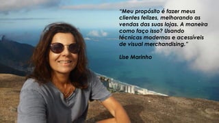 “Meu propósito é fazer meus
clientes felizes, melhorando as
vendas das suas lojas. A maneira
como faço isso? Usando
técnicas modernas e acessíveis
de visual merchandising.”
Lise Marinho
 