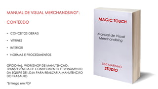 MAGIC TOUCH
Manual de VisualMerchandising
LISE MARINHO
STUDIO
MANUAL DE VISUAL MERCHANDSING*:
CONTEÚDO
• CONCEITOS GERAIS
• VITRINES
• INTERIOR
• NORMAS E PROCEDIMENTOS
OPCIONAL: WORKSHOP DE MANUTENÇÃO:
TRANSFERÊNCIA DE CONHECIMENTO E TREINAMENTO
DA EQUIPE DE LOJA PARA REALIZAR A MANUTENÇÃO
DO TRABALHO
*Entrega em PDF
 