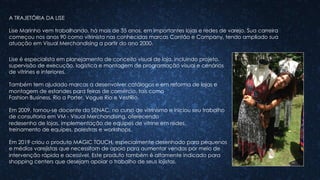 Lise é especialista em planejamento de conceito visual de loja, incluindo projeto,
supervisão de execução, logística e montagem de programação visual e cenários
de vitrines e interiores.
Também tem ajudado marcas a desenvolver catálogos e em reforma de lojas e
montagem de estandes para feiras de comércio, tais como
Fashion Business, Rio a Porter, Vogue Rio e VestRio.
Em 2009, tornou-se docente do SENAC, no curso de vitrinismo e iniciou seu trabalho
de consultoria em VM - Visual Merchandising, oferecendo
redesenho de lojas, implementação de equipes de vitrine em redes,
treinamento de equipes, palestras e workshops.
Em 2019 criou o produto MAGIC TOUCH, especialmente desenhado para pequenos
e médios varejistas que necessitam de apoio para aumentar vendas por meio de
intervenção rápida e acessível. Este produto também é altamente indicado para
shopping centers que desejam apoiar o trabalho de seus lojistas.
A TRAJETÓRIA DA LISE
Lise Marinho vem trabalhando, há mais de 35 anos, em importantes lojas e redes de varejo. Sua carreira
começou nos anos 90 como vitrinista nas conhecidas marcas Cantão e Company, tendo ampliado sua
atuação em Visual Merchandising a partir do ano 2000.
 