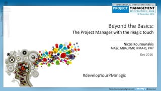 Beyond the Basics:
The Project Manager with the magic touch
#developYourPMmagic
Nicos Kourounakis
MASc, MBA, PMP, IPMA-D, PM2
Dec 2016
 