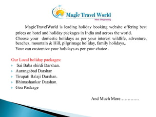 MagicTravelWorld is leading holiday booking website offering best 
prices on hotel and holiday packages in India and across the world. 
Choose your domestic holidays as per your interest wildlife, adventure, 
beaches, mountain & Hill, pilgrimage holiday, family holidays,. 
Your can customize your holidays as per your choice . 
Our Local holiday packages: 
 Sai Baba shirdi Darshan. 
 Aurangabad Darshan 
 Tirupati Balaji Darshan. 
 Bhimashankar Darshan. 
 Goa Package 
And Much More…………. 
 