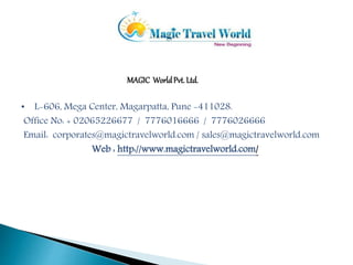 MAGIC World Pvt. Ltd. 
• L-606, Mega Center, Magarpatta, Pune -411028. 
Office No: + 02065226677 / 7776016666 / 7776026666 
Email: corporates@magictravelworld.com / sales@magictravelworld.com 
Web : http://www.magictravelworld.com/ 
 