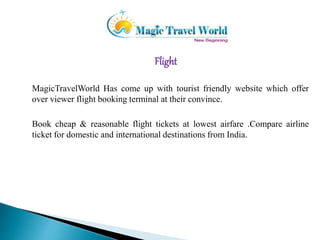 Flight 
MagicTravelWorld Has come up with tourist friendly website which offer 
over viewer flight booking terminal at their convince. 
Book cheap & reasonable flight tickets at lowest airfare .Compare airline 
ticket for domestic and international destinations from India. 
 