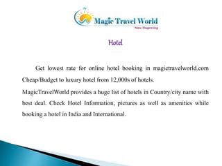 Hotel 
Get lowest rate for online hotel booking in magictravelworld.com 
Cheap/Budget to luxury hotel from 12,000s of hotels. 
MagicTravelWorld provides a huge list of hotels in Country/city name with 
best deal. Check Hotel Information, pictures as well as amenities while 
booking a hotel in India and International. 
 