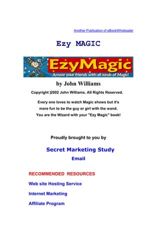 Another Publication of eBookWholesaler



               Ezy MAGIC



               by John Williams
 Copyright ) 2002 John Williams. All Rights Reserved.

    Every one loves to watch Magic shows but it's
     more fun to be the guy or girl with the wand.
   You are the Wizard with your "Ezy Magic" book!




            Proudly brought to you by

         Secret Marketing Study
                       Email


RECOMMENDED RESOURCES

Web site Hosting Service

Internet Marketing

Affiliate Program
 