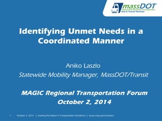1 
Identifying Unmet Needs in a 
Coordinated Manner 
Aniko Laszlo 
Statewide Mobility Manager, MassDOT/Transit 
MAGIC Regional Transportation Forum 
October 2, 2014 
October 3, 2014 | Leading the Nation in Transportation Excellence | www.mass.gov/massdot 
 