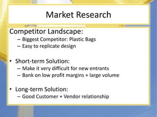 Market ResearchCompetitor Landscape:Biggest Competitor: Plastic BagsEasy to replicate designShort-term Solution:Make it very difficult for new entrantsBank on low profit margins + large volumeLong-term Solution:Good Customer + Vendor relationship
