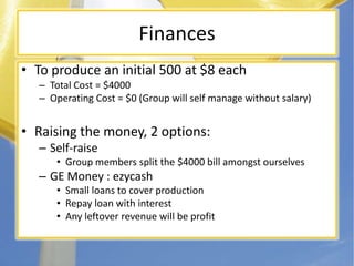 FinancesTo produce an initial 500 at $8 eachTotal Cost = $4000Operating Cost = $0 (Group will self manage without salary)Raising the money, 2 options:Self-raiseGroup members split the $4000 bill amongst ourselvesGE Money : ezycashSmall loans to cover productionRepay loan with interestAny leftover revenue will be profit